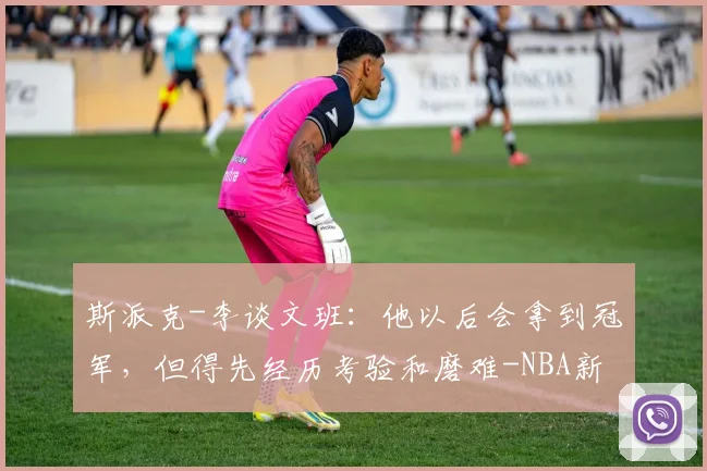 斯派克-李谈文班:他以后会拿到冠军,但得先经历考验和磨难-NBA新闻