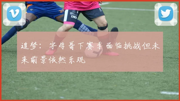 追梦：字母哥下赛季面临挑战但未来前景依然乐观