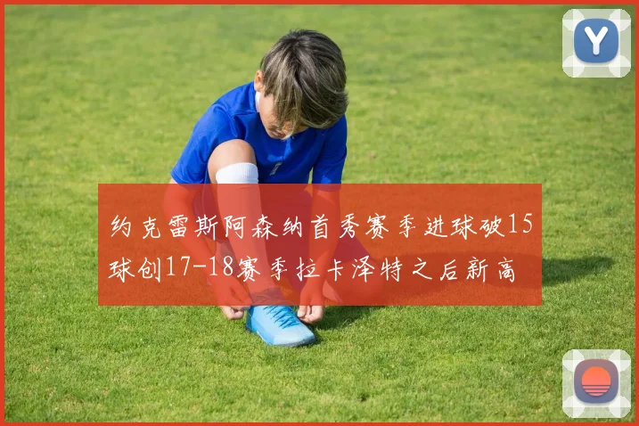 约克雷斯阿森纳首秀赛季进球破15球创17-18赛季拉卡泽特之后新高