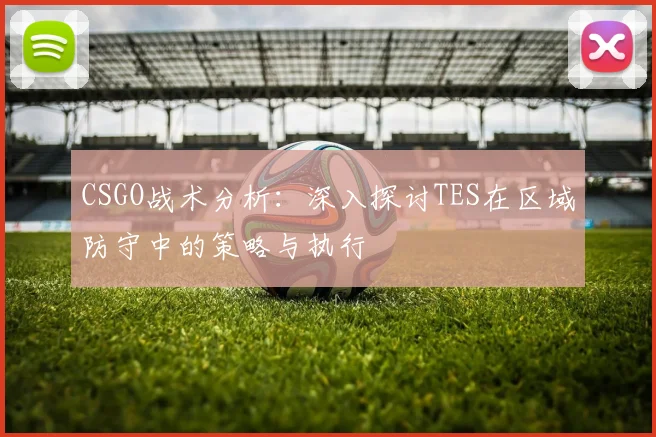 CSGO战术分析:深入探讨TES在区域防守中的策略与执行