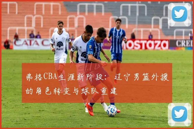弗格CBA生涯新阶段:辽宁男篮外援的角色转变与球队重建