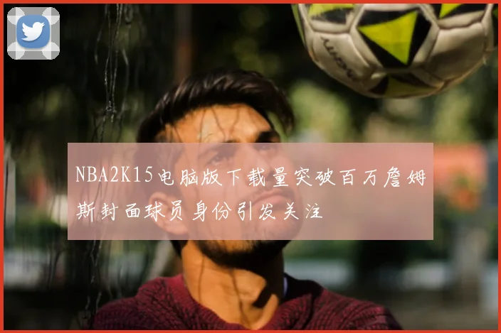 NBA2K15电脑版下载量突破百万詹姆斯封面球员身份引发关注