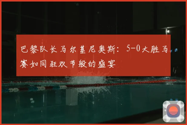 巴黎队长马尔基尼奥斯：5-0大胜马赛如同狂欢节般的盛宴