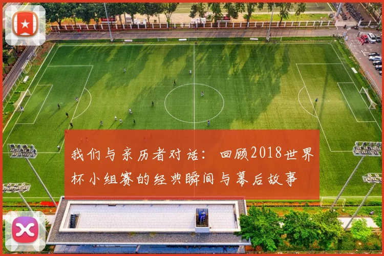 我们与亲历者对话:回顾2018世界杯小组赛的经典瞬间与幕后故事