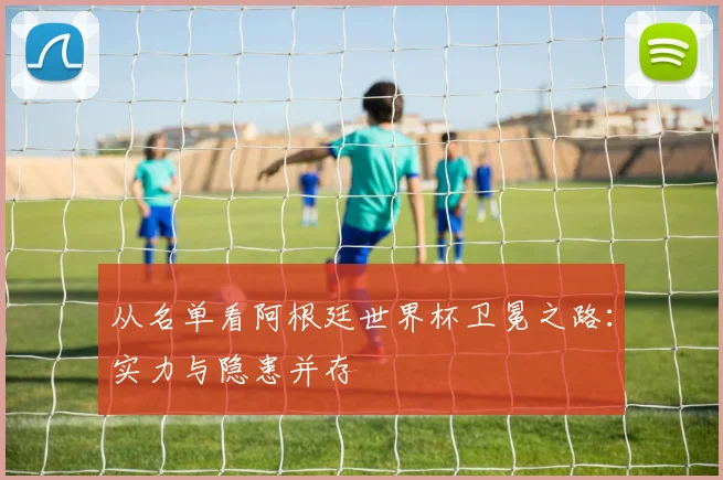 从名单看阿根廷世界杯卫冕之路：实力与隐患并存