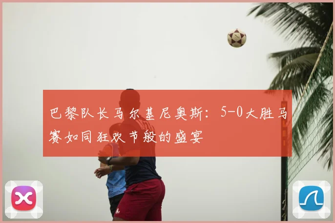 巴黎队长马尔基尼奥斯:5-0大胜马赛如同狂欢节般的盛宴