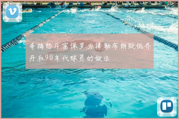 夸梅怒斥富保罗为捧勒布朗贬低乔丹和90年代球员的做法