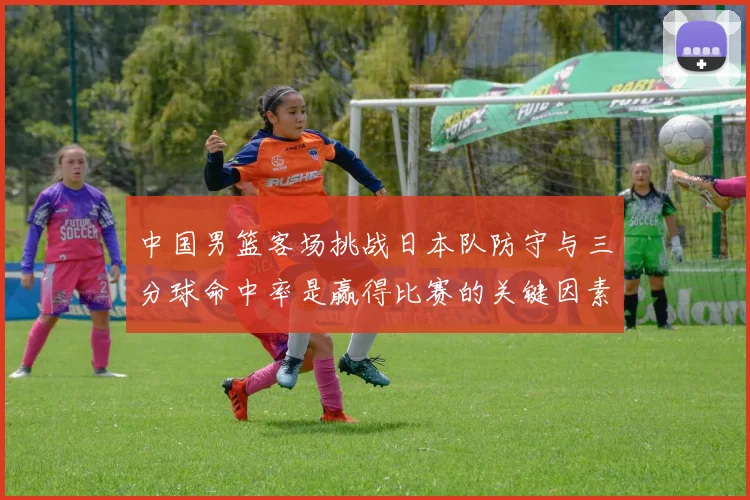 中国男篮客场挑战日本队防守与三分球命中率是赢得比赛的关键因素