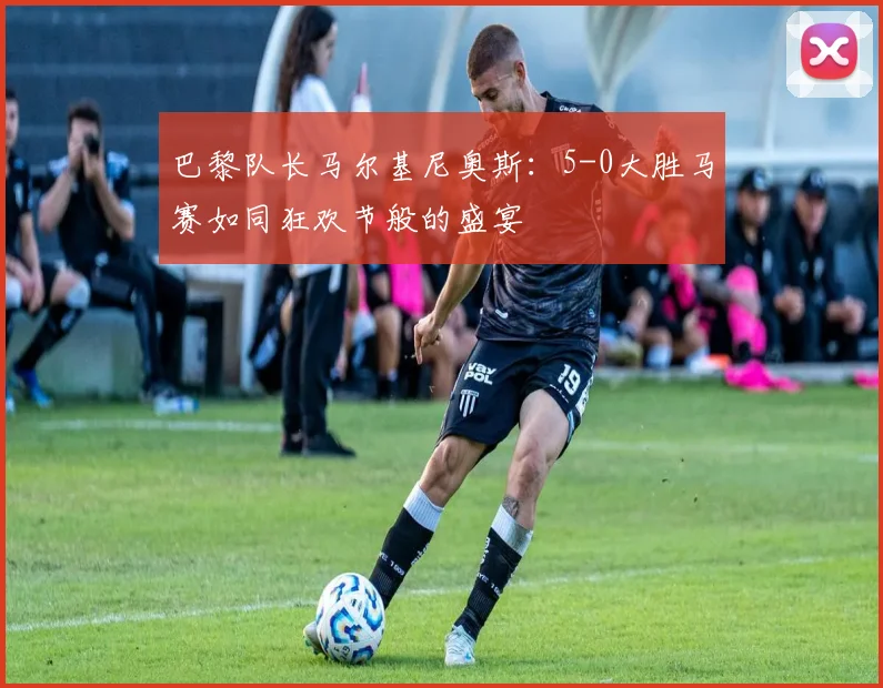 巴黎队长马尔基尼奥斯:5-0大胜马赛如同狂欢节般的盛宴