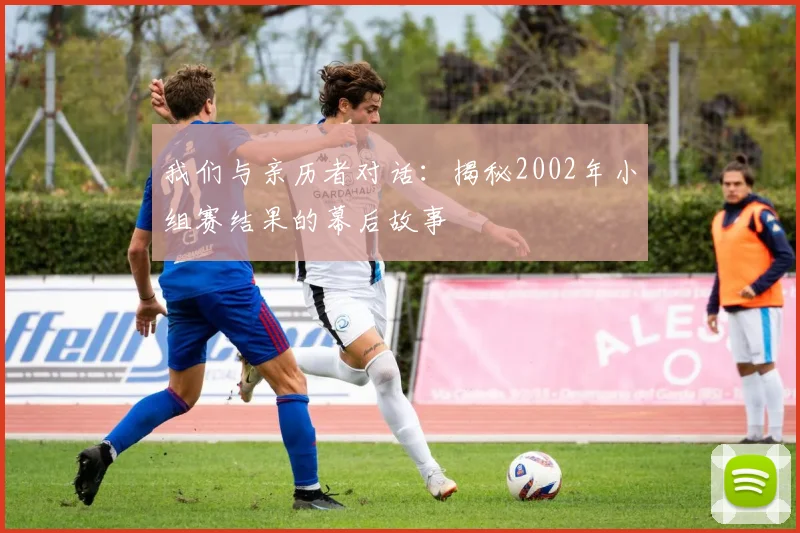 我们与亲历者对话:揭秘2002年小组赛结果的幕后故事
