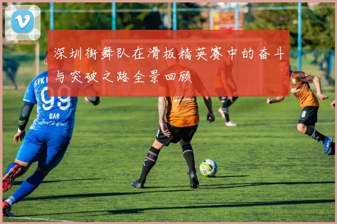 深圳街舞队在滑板精英赛中的奋斗与突破之路全景回顾