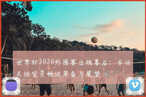世界杯2020外围赛出线幕后:专访足协官员畅谈筹备与展望