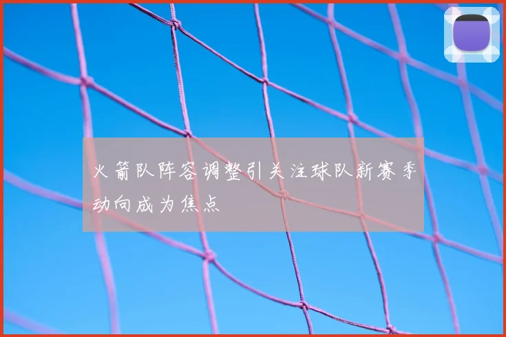 火箭队阵容调整引关注球队新赛季动向成为焦点