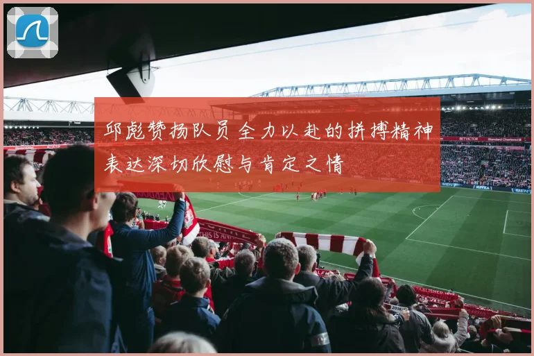 邱彪赞扬队员全力以赴的拼搏精神表达深切欣慰与肯定之情