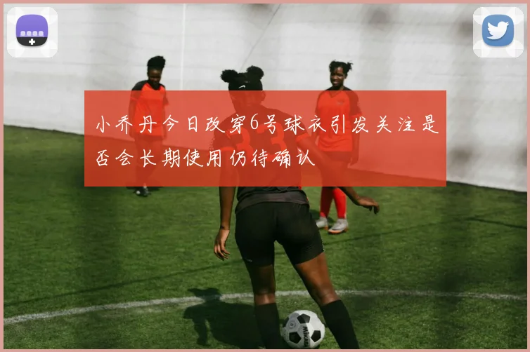 小乔丹今日改穿6号球衣引发关注是否会长期使用仍待确认