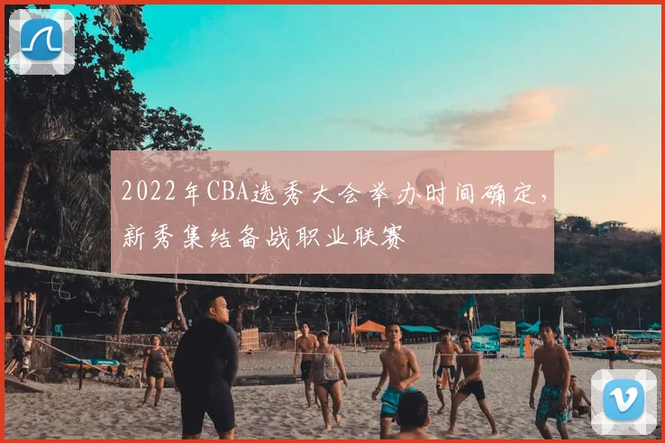 2022年CBA选秀大会举办时间确定，新秀集结备战职业联赛