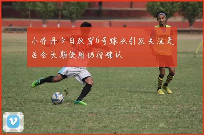 小乔丹今日改穿6号球衣引发关注是否会长期使用仍待确认