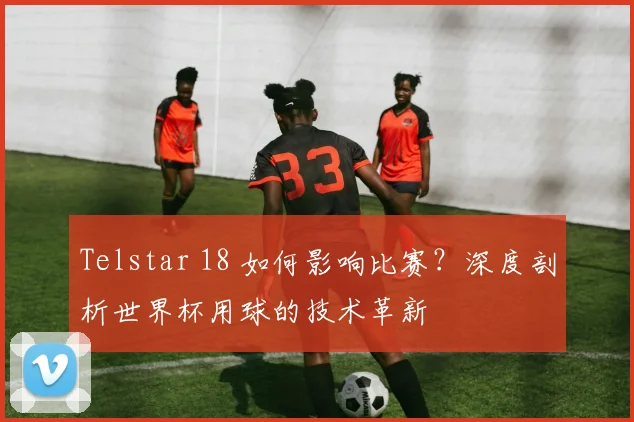 Telstar 18 如何影响比赛?深度剖析世界杯用球的技术革新