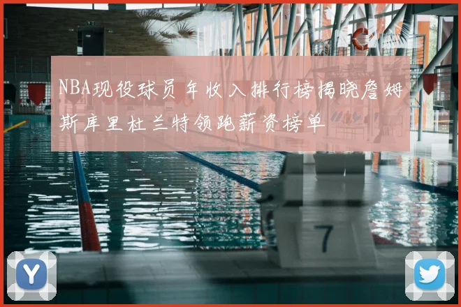 NBA现役球员年收入排行榜揭晓詹姆斯库里杜兰特领跑薪资榜单