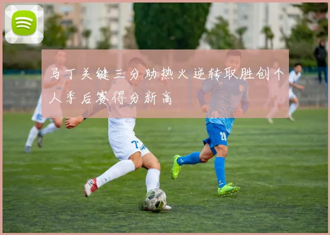 马丁关键三分助热火逆转取胜创个人季后赛得分新高