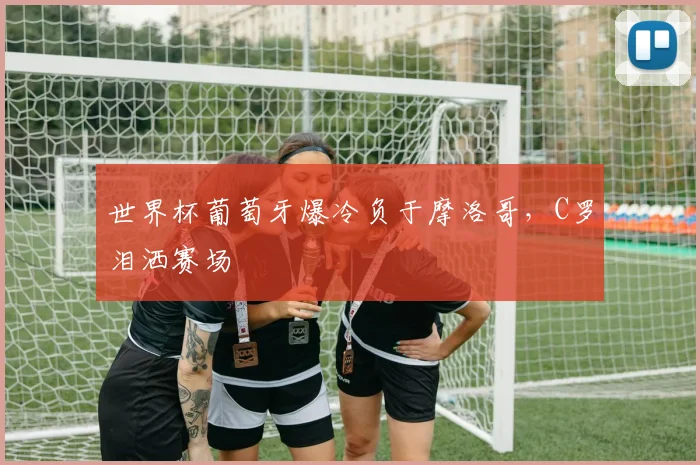 世界杯葡萄牙爆冷负于摩洛哥,C罗泪洒赛场