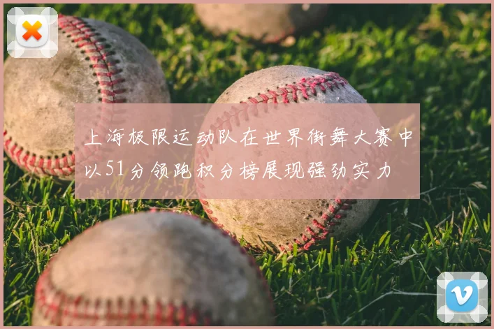 上海极限运动队在世界街舞大赛中以51分领跑积分榜展现强劲实力