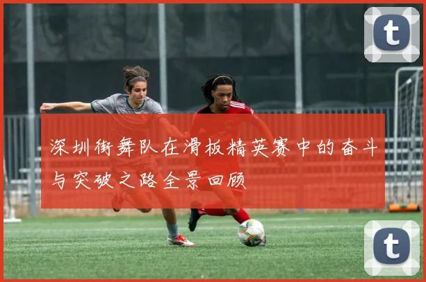 深圳街舞队在滑板精英赛中的奋斗与突破之路全景回顾