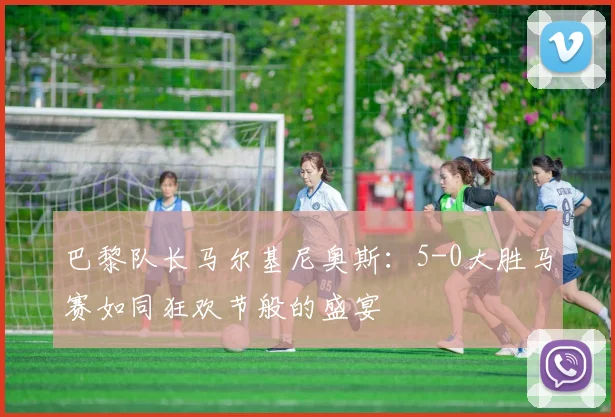 巴黎队长马尔基尼奥斯：5-0大胜马赛如同狂欢节般的盛宴